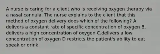 A nurse is caring for a client who is receiving oxygen therapy via a nasal cannula. The nurse explains to the client that this method of oxygen delivery does which of the following? A. delivers a constant rate of specific concentration of oxygen B. delivers a high concentration of oxygen C.delivers a low concentration of oxygen D restricts the patient's ability to eat speak or drink