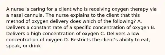 A nurse is caring for a client who is receiving oxygen therapy via a nasal cannula. The nurse explains to the client that this method of oxygen delivery does which of the following? A. Delivers a constant rate of a specific concentration of oxygen B. Delivers a high concentration of oxygen C. Delivers a low concentration of oxygen D. Restricts the client's ability to eat, speak, or drink