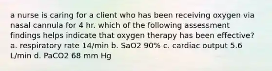 a nurse is caring for a client who has been receiving oxygen via nasal cannula for 4 hr. which of the following assessment findings helps indicate that oxygen therapy has been effective? a. respiratory rate 14/min b. SaO2 90% c. cardiac output 5.6 L/min d. PaCO2 68 mm Hg