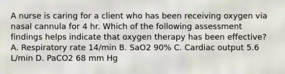 A nurse is caring for a client who has been receiving oxygen via nasal cannula for 4 hr. Which of the following assessment findings helps indicate that oxygen therapy has been effective? A. Respiratory rate 14/min B. SaO2 90% C. Cardiac output 5.6 L/min D. PaCO2 68 mm Hg