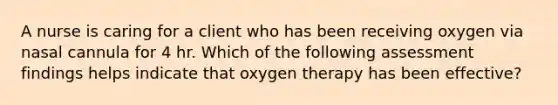 A nurse is caring for a client who has been receiving oxygen via nasal cannula for 4 hr. Which of the following assessment findings helps indicate that oxygen therapy has been effective?