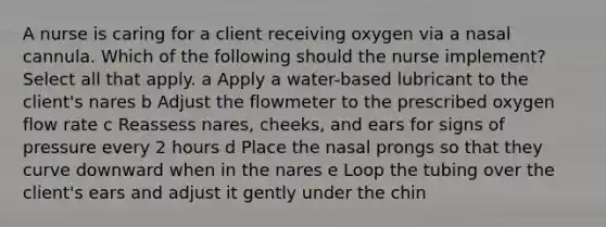 A nurse is caring for a client receiving oxygen via a nasal cannula. Which of the following should the nurse implement? Select all that apply. a Apply a water-based lubricant to the client's nares b Adjust the flowmeter to the prescribed oxygen flow rate c Reassess nares, cheeks, and ears for signs of pressure every 2 hours d Place the nasal prongs so that they curve downward when in the nares e Loop the tubing over the client's ears and adjust it gently under the chin