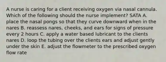 A nurse is caring for a client receiving oxygen via nasal cannula. Which of the following should the nurse implement? SATA A. place the nasal pongs so that they curve downward when in the nares B. reassess nares, cheeks, and ears for signs of pressure every 2 hours C. apply a water based lubricant to the clients nares D. loop the tubing over the clients ears and adjust gently under the skin E. adjust the flowmeter to the prescribed oxygen flow rate