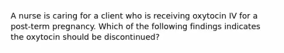 A nurse is caring for a client who is receiving oxytocin IV for a post-term pregnancy. Which of the following findings indicates the oxytocin should be discontinued?