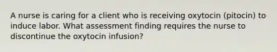 A nurse is caring for a client who is receiving oxytocin (pitocin) to induce labor. What assessment finding requires the nurse to discontinue the oxytocin infusion?