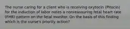 The nurse caring for a client who is receiving oxytocin (Pitocin) for the induction of labor notes a nonreassuring fetal heart rate (FHR) pattern on the fetal monitor. On the basis of this finding which is the nurse's priority action?