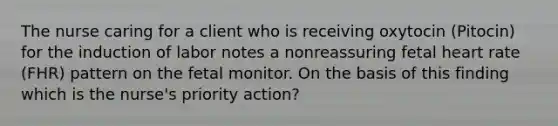 The nurse caring for a client who is receiving oxytocin (Pitocin) for the induction of labor notes a nonreassuring fetal heart rate (FHR) pattern on the fetal monitor. On the basis of this finding which is the nurse's priority action?