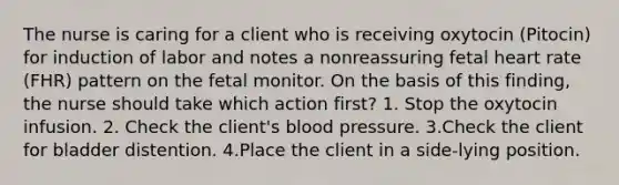 The nurse is caring for a client who is receiving oxytocin (Pitocin) for induction of labor and notes a nonreassuring fetal heart rate (FHR) pattern on the fetal monitor. On the basis of this finding, the nurse should take which action first? 1. Stop the oxytocin infusion. 2. Check the client's blood pressure. 3.Check the client for bladder distention. 4.Place the client in a side-lying position.