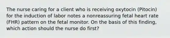 The nurse caring for a client who is receiving oxytocin (Pitocin) for the induction of labor notes a nonreassuring fetal heart rate (FHR) pattern on the fetal monitor. On the basis of this finding, which action should the nurse do first?