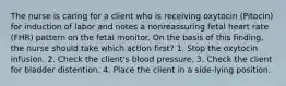 The nurse is caring for a client who is receiving oxytocin (Pitocin) for induction of labor and notes a nonreassuring fetal heart rate (FHR) pattern on the fetal monitor. On the basis of this finding, the nurse should take which action first? 1. Stop the oxytocin infusion. 2. Check the client's blood pressure. 3. Check the client for bladder distention. 4. Place the client in a side-lying position.