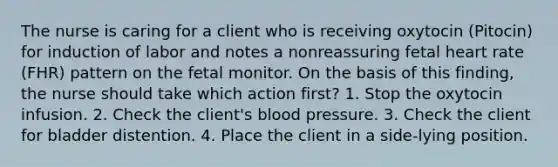 The nurse is caring for a client who is receiving oxytocin (Pitocin) for induction of labor and notes a nonreassuring fetal heart rate (FHR) pattern on the fetal monitor. On the basis of this finding, the nurse should take which action first? 1. Stop the oxytocin infusion. 2. Check the client's blood pressure. 3. Check the client for bladder distention. 4. Place the client in a side-lying position.