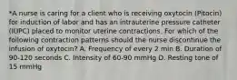 *A nurse is caring for a client who is receiving oxytocin (Pitocin) for induction of labor and has an intrauterine pressure catheter (IUPC) placed to monitor uterine contractions. For which of the following contraction patterns should the nurse discontinue the infusion of oxytocin? A. Frequency of every 2 min B. Duration of 90-120 seconds C. Intensity of 60-90 mmHg D. Resting tone of 15 mmHg