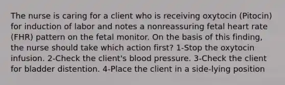 The nurse is caring for a client who is receiving oxytocin (Pitocin) for induction of labor and notes a nonreassuring fetal heart rate (FHR) pattern on the fetal monitor. On the basis of this finding, the nurse should take which action first? 1-Stop the oxytocin infusion. 2-Check the client's blood pressure. 3-Check the client for bladder distention. 4-Place the client in a side-lying position