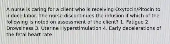 A nurse is caring for a client who is receiving Oxytocin/Pitocin to induce labor. The nurse discontinues the infusion if which of the following is noted on assessment of the client? 1. Fatigue 2. Drowsiness 3. Uterine Hyperstimulation 4. Early decelerations of the fetal heart rate