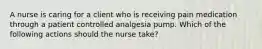 A nurse is caring for a client who is receiving pain medication through a patient controlled analgesia pump. Which of the following actions should the nurse take?