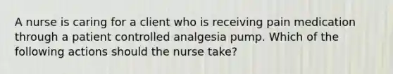 A nurse is caring for a client who is receiving pain medication through a patient controlled analgesia pump. Which of the following actions should the nurse take?