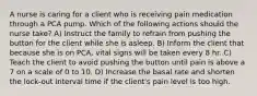 A nurse is caring for a client who is receiving pain medication through a PCA pump. Which of the following actions should the nurse take? A) Instruct the family to refrain from pushing the button for the client while she is asleep. B) Inform the client that because she is on PCA, vital signs will be taken every 8 hr. C) Teach the client to avoid pushing the button until pain is above a 7 on a scale of 0 to 10. D) Increase the basal rate and shorten the lock-out interval time if the client's pain level is too high.