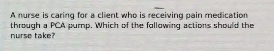 A nurse is caring for a client who is receiving pain medication through a PCA pump. Which of the following actions should the nurse take?