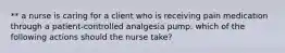 ** a nurse is caring for a client who is receiving pain medication through a patient-controlled analgesia pump. which of the following actions should the nurse take?