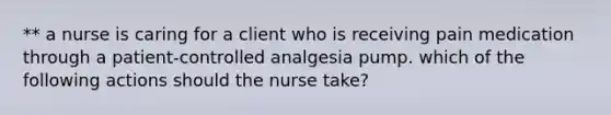 ** a nurse is caring for a client who is receiving pain medication through a patient-controlled analgesia pump. which of the following actions should the nurse take?