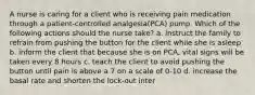 A nurse is caring for a client who is receiving pain medication through a patient-controlled analgesia(PCA) pump. Which of the following actions should the nurse take? a. instruct the family to refrain from pushing the button for the client while she is asleep b. inform the client that because she is on PCA, vital signs will be taken every 8 hours c. teach the client to avoid pushing the button until pain is above a 7 on a scale of 0-10 d. increase the basal rate and shorten the lock-out inter