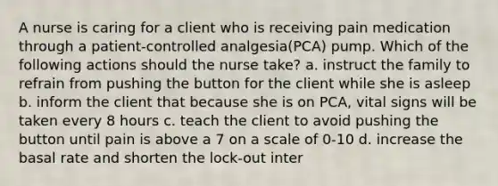 A nurse is caring for a client who is receiving pain medication through a patient-controlled analgesia(PCA) pump. Which of the following actions should the nurse take? a. instruct the family to refrain from pushing the button for the client while she is asleep b. inform the client that because she is on PCA, vital signs will be taken every 8 hours c. teach the client to avoid pushing the button until pain is above a 7 on a scale of 0-10 d. increase the basal rate and shorten the lock-out inter