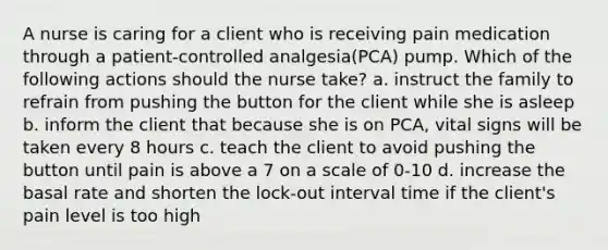 A nurse is caring for a client who is receiving pain medication through a patient-controlled analgesia(PCA) pump. Which of the following actions should the nurse take? a. instruct the family to refrain from pushing the button for the client while she is asleep b. inform the client that because she is on PCA, vital signs will be taken every 8 hours c. teach the client to avoid pushing the button until pain is above a 7 on a scale of 0-10 d. increase the basal rate and shorten the lock-out interval time if the client's pain level is too high