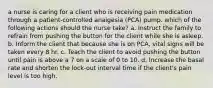 a nurse is caring for a client who is receiving pain medication through a patient-controlled analgesia (PCA) pump. which of the following actions should the nurse take? a. Instruct the family to refrain from pushing the button for the client while she is asleep. b. Inform the client that because she is on PCA, vital signs will be taken every 8 hr. c. Teach the client to avoid pushing the button until pain is above a 7 on a scale of 0 to 10. d. Increase the basal rate and shorten the lock-out interval time if the client's pain level is too high.