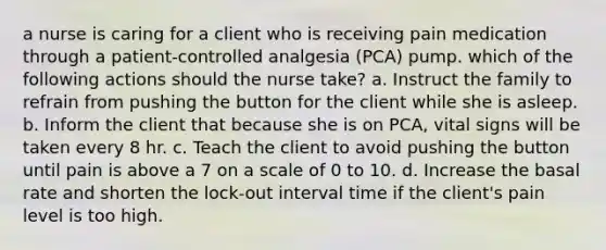 a nurse is caring for a client who is receiving pain medication through a patient-controlled analgesia (PCA) pump. which of the following actions should the nurse take? a. Instruct the family to refrain from pushing the button for the client while she is asleep. b. Inform the client that because she is on PCA, vital signs will be taken every 8 hr. c. Teach the client to avoid pushing the button until pain is above a 7 on a scale of 0 to 10. d. Increase the basal rate and shorten the lock-out interval time if the client's pain level is too high.