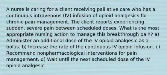 A nurse is caring for a client receiving palliative care who has a continuous intravenous (IV) infusion of opioid analgesics for chronic pain management. The client reports experiencing sudden, severe pain between scheduled doses. What is the most appropriate nursing action to manage this breakthrough pain? a) Administer an additional dose of the IV opioid analgesic as a bolus. b) Increase the rate of the continuous IV opioid infusion. c) Recommend nonpharmacological interventions for pain management. d) Wait until the next scheduled dose of the IV opioid analgesic.