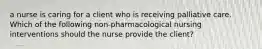 a nurse is caring for a client who is receiving palliative care. Which of the following non-pharmacological nursing interventions should the nurse provide the client?