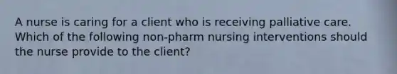 A nurse is caring for a client who is receiving palliative care. Which of the following non-pharm nursing interventions should the nurse provide to the client?