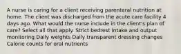 A nurse is caring for a client receiving parenteral nutrition at home. The client was discharged from the acute care facility 4 days ago. What would the nurse include in the client's plan of care? Select all that apply. Strict bedrest Intake and output monitoring Daily weights Daily transparent dressing changes Calorie counts for oral nutrients