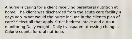 A nurse is caring for a client receiving parenteral nutrition at home. The client was discharged from the acute care facility 4 days ago. What would the nurse include in the client's plan of care? Select all that apply. Strict bedrest Intake and output monitoring Daily weights Daily transparent dressing changes Calorie counts for oral nutrients