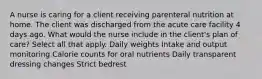 A nurse is caring for a client receiving parenteral nutrition at home. The client was discharged from the acute care facility 4 days ago. What would the nurse include in the client's plan of care? Select all that apply. Daily weights Intake and output monitoring Calorie counts for oral nutrients Daily transparent dressing changes Strict bedrest