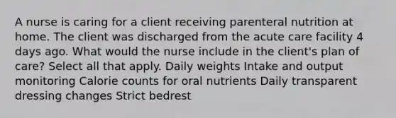 A nurse is caring for a client receiving parenteral nutrition at home. The client was discharged from the acute care facility 4 days ago. What would the nurse include in the client's plan of care? Select all that apply. Daily weights Intake and output monitoring Calorie counts for oral nutrients Daily transparent dressing changes Strict bedrest