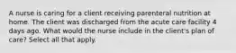 A nurse is caring for a client receiving parenteral nutrition at home. The client was discharged from the acute care facility 4 days ago. What would the nurse include in the client's plan of care? Select all that apply.