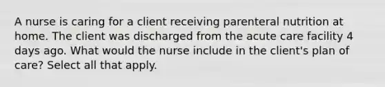 A nurse is caring for a client receiving parenteral nutrition at home. The client was discharged from the acute care facility 4 days ago. What would the nurse include in the client's plan of care? Select all that apply.