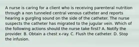 A nurse is caring for a client who is receiving parenteral nutrition through a non tunneled central venous catheter and reports hearing a gurgling sound on the side of the catheter. The nurse suspects the catheter has migrated to the jugular vein. Which of the following actions should the nurse take first? A. Notify the provider. B. Obtain a chest x-ray. C. Flush the catheter. D. Stop the infusion.