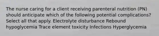 The nurse caring for a client receiving parenteral nutrition (PN) should anticipate which of the following potential complications? Select all that apply. Electrolyte disturbance Rebound hypoglycemia Trace element toxicity Infections Hyperglycemia