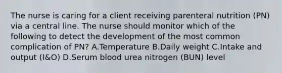 The nurse is caring for a client receiving parenteral nutrition (PN) via a central line. The nurse should monitor which of the following to detect the development of the most common complication of PN? A.Temperature B.Daily weight C.Intake and output (I&O) D.Serum blood urea nitrogen (BUN) level