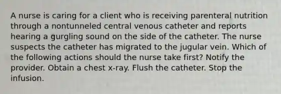 A nurse is caring for a client who is receiving parenteral nutrition through a nontunneled central venous catheter and reports hearing a gurgling sound on the side of the catheter. The nurse suspects the catheter has migrated to the jugular vein. Which of the following actions should the nurse take first? Notify the provider. Obtain a chest x-ray. Flush the catheter. Stop the infusion.