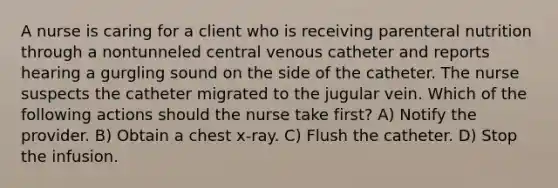 A nurse is caring for a client who is receiving parenteral nutrition through a nontunneled central venous catheter and reports hearing a gurgling sound on the side of the catheter. The nurse suspects the catheter migrated to the jugular vein. Which of the following actions should the nurse take first? A) Notify the provider. B) Obtain a chest x-ray. C) Flush the catheter. D) Stop the infusion.