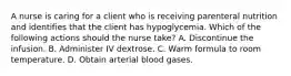 A nurse is caring for a client who is receiving parenteral nutrition and identifies that the client has hypoglycemia. Which of the following actions should the nurse take? A. Discontinue the infusion. B. Administer IV dextrose. C. Warm formula to room temperature. D. Obtain arterial blood gases.