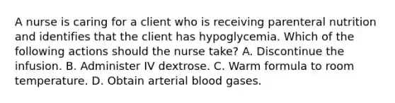 A nurse is caring for a client who is receiving parenteral nutrition and identifies that the client has hypoglycemia. Which of the following actions should the nurse take? A. Discontinue the infusion. B. Administer IV dextrose. C. Warm formula to room temperature. D. Obtain arterial blood gases.