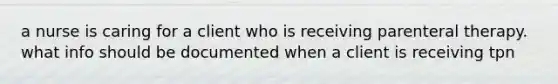 a nurse is caring for a client who is receiving parenteral therapy. what info should be documented when a client is receiving tpn