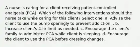 A nurse is caring for a client receiving patient-controlled analgesia (PCA). Which of the following interventions should the nurse take while caring for this client? Select one: a. Advise the client to use the pump sparingly to prevent addiction. . b. Increase client's 4-hr limit as needed. c. Encourage the client's family to administer PCA while client is sleeping. d. Encourage the client to use the PCA before dressing changes.