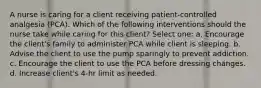 A nurse is caring for a client receiving patient-controlled analgesia (PCA). Which of the following interventions should the nurse take while caring for this client? Select one: a. Encourage the client's family to administer PCA while client is sleeping. b. Advise the client to use the pump sparingly to prevent addiction. c. Encourage the client to use the PCA before dressing changes. d. Increase client's 4-hr limit as needed.