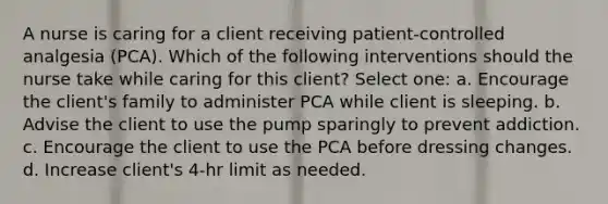 A nurse is caring for a client receiving patient-controlled analgesia (PCA). Which of the following interventions should the nurse take while caring for this client? Select one: a. Encourage the client's family to administer PCA while client is sleeping. b. Advise the client to use the pump sparingly to prevent addiction. c. Encourage the client to use the PCA before dressing changes. d. Increase client's 4-hr limit as needed.