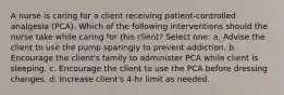 A nurse is caring for a client receiving patient-controlled analgesia (PCA). Which of the following interventions should the nurse take while caring for this client? Select one: a. Advise the client to use the pump sparingly to prevent addiction. b. Encourage the client's family to administer PCA while client is sleeping. c. Encourage the client to use the PCA before dressing changes. d. Increase client's 4-hr limit as needed.